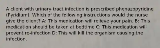 A client with urinary tract infection is prescribed phenazopyridine (Pyridium). Which of the following instructions would the nurse give the client? A: This medication will relieve your pain. B: This medication should be taken at bedtime C: This medication will prevent re-infection D: This will kill the organism causing the infection.