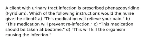 A client with urinary tract infection is prescribed phenazopyridine (Pyridium). Which of the following instructions would the nurse give the client? a) "This medication will relieve your pain." b) "This medication will prevent re-infection." c) "This medication should be taken at bedtime." d) "This will kill the organism causing the infection."