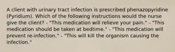 A client with urinary tract infection is prescribed phenazopyridine (Pyridium). Which of the following instructions would the nurse give the client? - "This medication will relieve your pain." - "This medication should be taken at bedtime." - "This medication will prevent re-infection." - "This will kill the organism causing the infection."