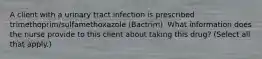 A client with a urinary tract infection is prescribed trimethoprim/sulfamethoxazole (Bactrim). What information does the nurse provide to this client about taking this drug? (Select all that apply.)