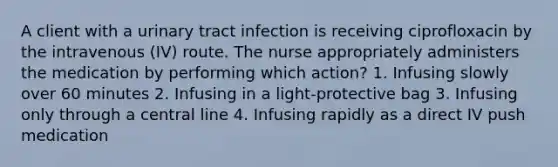 A client with a urinary tract infection is receiving ciprofloxacin by the intravenous (IV) route. The nurse appropriately administers the medication by performing which action? 1. Infusing slowly over 60 minutes 2. Infusing in a light-protective bag 3. Infusing only through a central line 4. Infusing rapidly as a direct IV push medication