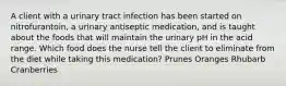 A client with a urinary tract infection has been started on nitrofurantoin, a urinary antiseptic medication, and is taught about the foods that will maintain the urinary pH in the acid range. Which food does the nurse tell the client to eliminate from the diet while taking this medication? Prunes Oranges Rhubarb Cranberries