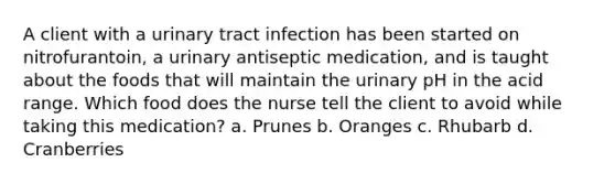 A client with a urinary tract infection has been started on nitrofurantoin, a urinary antiseptic medication, and is taught about the foods that will maintain the urinary pH in the acid range. Which food does the nurse tell the client to avoid while taking this medication? a. Prunes b. Oranges c. Rhubarb d. Cranberries