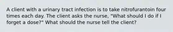 A client with a urinary tract infection is to take nitrofurantoin four times each day. The client asks the nurse, "What should I do if I forget a dose?" What should the nurse tell the client?