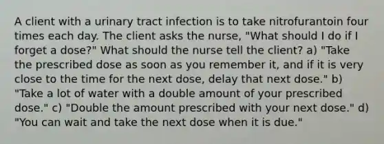 A client with a urinary tract infection is to take nitrofurantoin four times each day. The client asks the nurse, "What should I do if I forget a dose?" What should the nurse tell the client? a) "Take the prescribed dose as soon as you remember it, and if it is very close to the time for the next dose, delay that next dose." b) "Take a lot of water with a double amount of your prescribed dose." c) "Double the amount prescribed with your next dose." d) "You can wait and take the next dose when it is due."