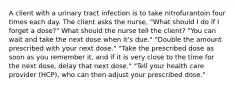 A client with a urinary tract infection is to take nitrofurantoin four times each day. The client asks the nurse, "What should I do if I forget a dose?" What should the nurse tell the client? "You can wait and take the next dose when it's due." "Double the amount prescribed with your next dose." "Take the prescribed dose as soon as you remember it, and if it is very close to the time for the next dose, delay that next dose." "Tell your health care provider (HCP), who can then adjust your prescribed dose."