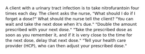 A client with a urinary tract infection is to take nitrofurantoin four times each day. The client asks the nurse, "What should I do if I forget a dose?" What should the nurse tell the client? "You can wait and take the next dose when it's due." "Double the amount prescribed with your next dose." "Take the prescribed dose as soon as you remember it, and if it is very close to the time for the next dose, delay that next dose." "Tell your health care provider (HCP), who can then adjust your prescribed dose."