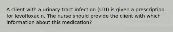 A client with a urinary tract infection (UTI) is given a prescription for levofloxacin. The nurse should provide the client with which information about this medication?