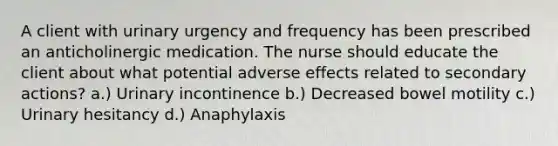 A client with urinary urgency and frequency has been prescribed an anticholinergic medication. The nurse should educate the client about what potential adverse effects related to secondary actions? a.) Urinary incontinence b.) Decreased bowel motility c.) Urinary hesitancy d.) Anaphylaxis