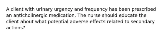 A client with urinary urgency and frequency has been prescribed an anticholinergic medication. The nurse should educate the client about what potential adverse effects related to secondary actions?