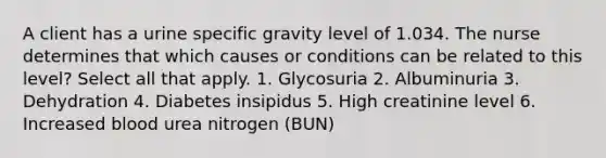 A client has a urine specific gravity level of 1.034. The nurse determines that which causes or conditions can be related to this level? Select all that apply. 1. Glycosuria 2. Albuminuria 3. Dehydration 4. Diabetes insipidus 5. High creatinine level 6. Increased blood urea nitrogen (BUN)