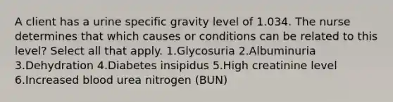 A client has a urine specific gravity level of 1.034. The nurse determines that which causes or conditions can be related to this level? Select all that apply. 1.Glycosuria 2.Albuminuria 3.Dehydration 4.Diabetes insipidus 5.High creatinine level 6.Increased blood urea nitrogen (BUN)