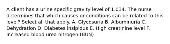 A client has a urine specific gravity level of 1.034. The nurse determines that which causes or conditions can be related to this level? Select all that apply. A. Glycosuria B. Albuminuria C. Dehydration D. Diabetes insipidus E. High creatinine level F. Increased blood urea nitrogen (BUN)