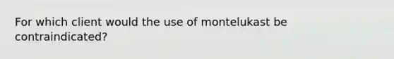 For which client would the use of montelukast be contraindicated?​