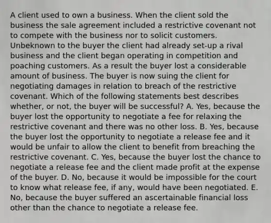 A client used to own a business. When the client sold the business the sale agreement included a restrictive covenant not to compete with the business nor to solicit customers. Unbeknown to the buyer the client had already set-up a rival business and the client began operating in competition and poaching customers. As a result the buyer lost a considerable amount of business. The buyer is now suing the client for negotiating damages in relation to breach of the restrictive covenant. Which of the following statements best describes whether, or not, the buyer will be successful? A. Yes, because the buyer lost the opportunity to negotiate a fee for relaxing the restrictive covenant and there was no other loss. B. Yes, because the buyer lost the opportunity to negotiate a release fee and it would be unfair to allow the client to benefit from breaching the restrictive covenant. C. Yes, because the buyer lost the chance to negotiate a release fee and the client made profit at the expense of the buyer. D. No, because it would be impossible for the court to know what release fee, if any, would have been negotiated. E. No, because the buyer suffered an ascertainable financial loss other than the chance to negotiate a release fee.