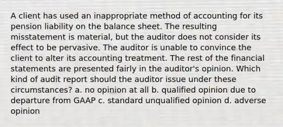 A client has used an inappropriate method of accounting for its pension liability on the balance sheet. The resulting misstatement is material, but the auditor does not consider its effect to be pervasive. The auditor is unable to convince the client to alter its accounting treatment. The rest of the financial statements are presented fairly in the auditor's opinion. Which kind of audit report should the auditor issue under these circumstances? a. no opinion at all b. qualified opinion due to departure from GAAP c. standard unqualified opinion d. adverse opinion