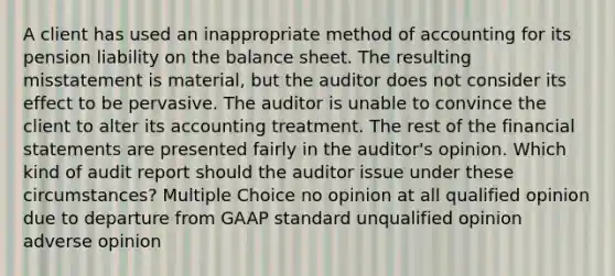 A client has used an inappropriate method of accounting for its pension liability on the balance sheet. The resulting misstatement is material, but the auditor does not consider its effect to be pervasive. The auditor is unable to convince the client to alter its accounting treatment. The rest of the financial statements are presented fairly in the auditor's opinion. Which kind of audit report should the auditor issue under these circumstances? Multiple Choice no opinion at all qualified opinion due to departure from GAAP standard unqualified opinion adverse opinion