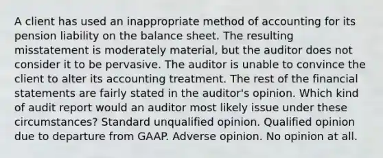 A client has used an inappropriate method of accounting for its pension liability on the <a href='https://www.questionai.com/knowledge/k1u07UMB1r-balance-sheet' class='anchor-knowledge'>balance sheet</a>. The resulting misstatement is moderately material, but the auditor does not consider it to be pervasive. The auditor is unable to convince the client to alter its accounting treatment. The rest of the <a href='https://www.questionai.com/knowledge/kFBJaQCz4b-financial-statements' class='anchor-knowledge'>financial statements</a> are fairly stated in the auditor's opinion. Which kind of audit report would an auditor most likely issue under these circumstances? Standard unqualified opinion. Qualified opinion due to departure from GAAP. Adverse opinion. No opinion at all.