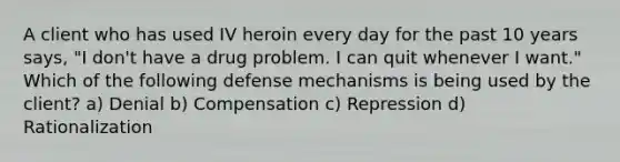 A client who has used IV heroin every day for the past 10 years says, "I don't have a drug problem. I can quit whenever I want." Which of the following defense mechanisms is being used by the client? a) Denial b) Compensation c) Repression d) Rationalization