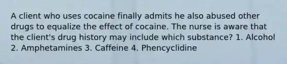 A client who uses cocaine finally admits he also abused other drugs to equalize the effect of cocaine. The nurse is aware that the client's drug history may include which substance? 1. Alcohol 2. Amphetamines 3. Caffeine 4. Phencyclidine