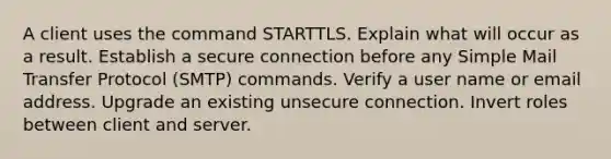 A client uses the command STARTTLS. Explain what will occur as a result. Establish a secure connection before any Simple Mail Transfer Protocol (SMTP) commands. Verify a user name or email address. Upgrade an existing unsecure connection. Invert roles between client and server.