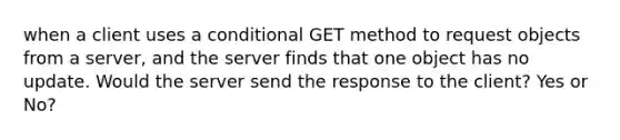 when a client uses a conditional GET method to request objects from a server, and the server finds that one object has no update. Would the server send the response to the client? Yes or No?