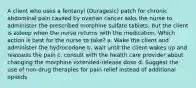 A client who uses a fentanyl (Duragesic) patch for chronic abdominal pain caused by ovarian cancer asks the nurse to administer the prescribed morphine sulfate tablets, but the client is asleep when the nurse returns with the medication. Which action is best for the nurse to take? a. Wake the client and administer the hydrocodone b. wait until the client wakes up and reassess the pain c. consult with the health care provider about changing the morphine extended-release dose d. Suggest the use of non-drug therapies for pain relief instead of additional opioids