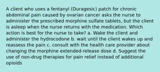 A client who uses a fentanyl (Duragesic) patch for chronic abdominal pain caused by ovarian cancer asks the nurse to administer the prescribed morphine sulfate tablets, but the client is asleep when the nurse returns with the medication. Which action is best for the nurse to take? a. Wake the client and administer the hydrocodone b. wait until the client wakes up and reassess the pain c. consult with the health care provider about changing the morphine extended-release dose d. Suggest the use of non-drug therapies for pain relief instead of additional opioids