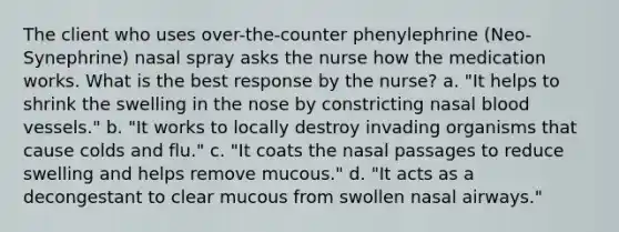 The client who uses over-the-counter phenylephrine (Neo-Synephrine) nasal spray asks the nurse how the medication works. What is the best response by the nurse? a. "It helps to shrink the swelling in the nose by constricting nasal blood vessels." b. "It works to locally destroy invading organisms that cause colds and flu." c. "It coats the nasal passages to reduce swelling and helps remove mucous." d. "It acts as a decongestant to clear mucous from swollen nasal airways."