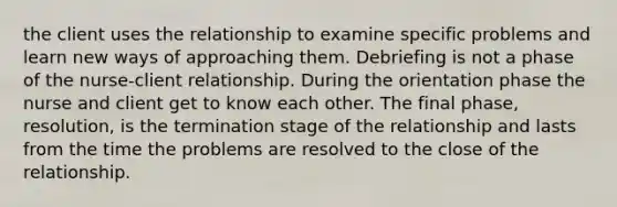 the client uses the relationship to examine specific problems and learn new ways of approaching them. Debriefing is not a phase of the nurse-client relationship. During the orientation phase the nurse and client get to know each other. The final phase, resolution, is the termination stage of the relationship and lasts from the time the problems are resolved to the close of the relationship.