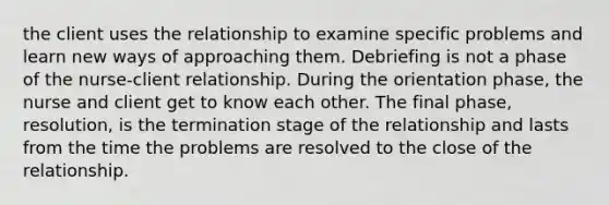 the client uses the relationship to examine specific problems and learn new ways of approaching them. Debriefing is not a phase of the nurse-client relationship. During the orientation phase, the nurse and client get to know each other. The final phase, resolution, is the termination stage of the relationship and lasts from the time the problems are resolved to the close of the relationship.