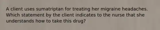 A client uses sumatriptan for treating her migraine headaches. Which statement by the client indicates to the nurse that she understands how to take this drug?