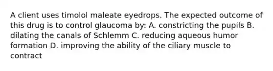 A client uses timolol maleate eyedrops. The expected outcome of this drug is to control glaucoma by: A. constricting the pupils B. dilating the canals of Schlemm C. reducing aqueous humor formation D. improving the ability of the ciliary muscle to contract