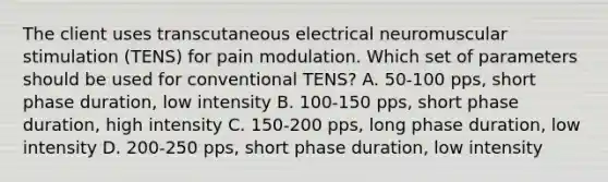 The client uses transcutaneous electrical neuromuscular stimulation (TENS) for pain modulation. Which set of parameters should be used for conventional TENS? A. 50-100 pps, short phase duration, low intensity B. 100-150 pps, short phase duration, high intensity C. 150-200 pps, long phase duration, low intensity D. 200-250 pps, short phase duration, low intensity