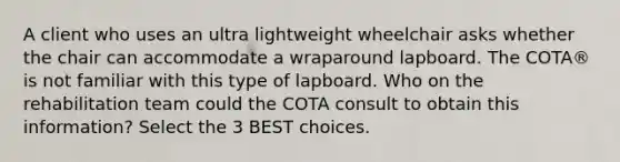 A client who uses an ultra lightweight wheelchair asks whether the chair can accommodate a wraparound lapboard. The COTA® is not familiar with this type of lapboard. Who on the rehabilitation team could the COTA consult to obtain this information? Select the 3 BEST choices.