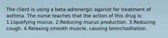 The client is using a beta-adrenergic agonist for treatment of asthma. The nurse teaches that the action of this drug is: 1.Liquefying mucus. 2.Reducing mucus production. 3.Reducing cough. 4.Relaxing smooth muscle, causing bronchodilation.