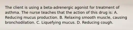 The client is using a beta-adrenergic agonist for treatment of asthma. The nurse teaches that the action of this drug is: A. Reducing mucus production. B. Relaxing smooth muscle, causing bronchodilation. C. Liquefying mucus. D. Reducing cough.