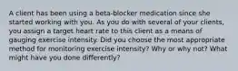 A client has been using a beta-blocker medication since she started working with you. As you do with several of your clients, you assign a target heart rate to this client as a means of gauging exercise intensity. Did you choose the most appropriate method for monitoring exercise intensity? Why or why not? What might have you done differently?