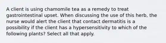 A client is using chamomile tea as a remedy to treat gastrointestinal upset. When discussing the use of this herb, the nurse would alert the client that contact dermatitis is a possibility if the client has a hypersensitivity to which of the following plants? Select all that apply.