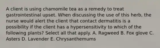 A client is using chamomile tea as a remedy to treat gastrointestinal upset. When discussing the use of this herb, the nurse would alert the client that contact dermatitis is a possibility if the client has a hypersensitivity to which of the following plants? Select all that apply. A. Ragweed B. Fox glove C. Asters D. Lavender E. Chrysanthemums