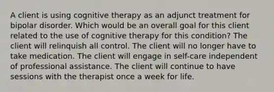 A client is using cognitive therapy as an adjunct treatment for bipolar disorder. Which would be an overall goal for this client related to the use of cognitive therapy for this condition? The client will relinquish all control. The client will no longer have to take medication. The client will engage in self-care independent of professional assistance. The client will continue to have sessions with the therapist once a week for life.