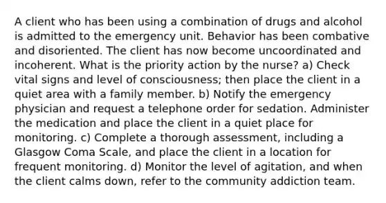 A client who has been using a combination of drugs and alcohol is admitted to the emergency unit. Behavior has been combative and disoriented. The client has now become uncoordinated and incoherent. What is the priority action by the nurse? a) Check vital signs and level of consciousness; then place the client in a quiet area with a family member. b) Notify the emergency physician and request a telephone order for sedation. Administer the medication and place the client in a quiet place for monitoring. c) Complete a thorough assessment, including a Glasgow Coma Scale, and place the client in a location for frequent monitoring. d) Monitor the level of agitation, and when the client calms down, refer to the community addiction team.