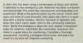 A client who has been using a combination of drugs and alcohol is admitted to the emergency unit. Behavior has been combative and disoriented. The client has now become uncoordinated and incoherent. What is the priority action by the nurse? Check vital signs and level of consciousness; then place the client in a quiet area with a family member. Monitor the level of agitation and, when the client calms down, refer to the community addiction team. Notify the emergency physician and request a telephone order for sedation. Administer the medication and place the client in a quiet place for monitoring. Complete a thorough assessment, including a Glasgow Coma Scale, and place the client in a location for frequent monitoring.