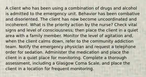 A client who has been using a combination of drugs and alcohol is admitted to the emergency unit. Behavior has been combative and disoriented. The client has now become uncoordinated and incoherent. What is the priority action by the nurse? Check vital signs and level of consciousness; then place the client in a quiet area with a family member. Monitor the level of agitation and, when the client calms down, refer to the community addiction team. Notify the emergency physician and request a telephone order for sedation. Administer the medication and place the client in a quiet place for monitoring. Complete a thorough assessment, including a Glasgow Coma Scale, and place the client in a location for frequent monitoring.