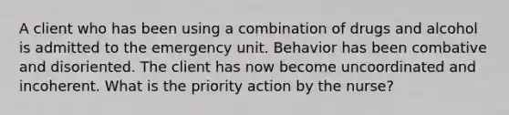 A client who has been using a combination of drugs and alcohol is admitted to the emergency unit. Behavior has been combative and disoriented. The client has now become uncoordinated and incoherent. What is the priority action by the nurse?