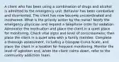 A client who has been using a combination of drugs and alcohol is admitted to the emergency unit. Behavior has been combative and disoriented. The client has now become uncoordinated and incoherent. What is the priority action by the nurse? Notify the emergency physician and request a telephone order for sedation. Administer the medication and place the client in a quiet place for monitoring. Check vital signs and level of consciousness; then place the client in a quiet area with a family member. Complete a thorough assessment, including a Glasgow Coma Scale, and place the client in a location for frequent monitoring. Monitor the level of agitation and, when the client calms down, refer to the community addiction team.