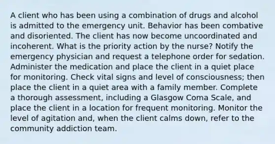 A client who has been using a combination of drugs and alcohol is admitted to the emergency unit. Behavior has been combative and disoriented. The client has now become uncoordinated and incoherent. What is the priority action by the nurse? Notify the emergency physician and request a telephone order for sedation. Administer the medication and place the client in a quiet place for monitoring. Check vital signs and level of consciousness; then place the client in a quiet area with a family member. Complete a thorough assessment, including a Glasgow Coma Scale, and place the client in a location for frequent monitoring. Monitor the level of agitation and, when the client calms down, refer to the community addiction team.