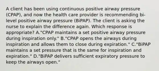 A client has been using continuous positive airway pressure (CPAP), and now the health care provider is recommending bi-level positive airway pressure (BiPAP). The client is asking the nurse to explain the difference again. Which response is appropriate? A."CPAP maintains a set positive airway pressure during inspiration only." B."CPAP opens the airways during inspiration and allows them to close during expiration." C."BiPAP maintains a set pressure that is the same for inspiration and expiration." D."BiPAP delivers sufficient expiratory pressure to keep the airways open."