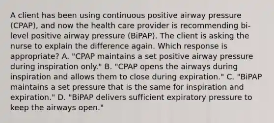 A client has been using continuous positive airway pressure (CPAP), and now the health care provider is recommending bi-level positive airway pressure (BiPAP). The client is asking the nurse to explain the difference again. Which response is appropriate? A. "CPAP maintains a set positive airway pressure during inspiration only." B. "CPAP opens the airways during inspiration and allows them to close during expiration." C. "BiPAP maintains a set pressure that is the same for inspiration and expiration." D. "BiPAP delivers sufficient expiratory pressure to keep the airways open."