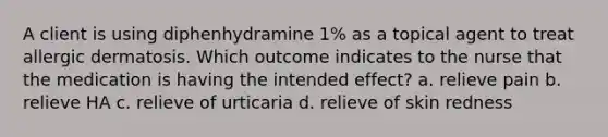 A client is using diphenhydramine 1% as a topical agent to treat allergic dermatosis. Which outcome indicates to the nurse that the medication is having the intended effect? a. relieve pain b. relieve HA c. relieve of urticaria d. relieve of skin redness